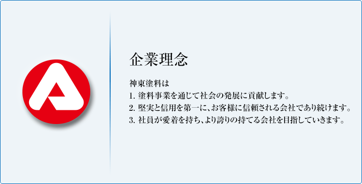 企業理念 神東塗料は 1. 塗料事業を通じて社会の発展に貢献します。2. 堅実と信用を第一に、お客様に信頼される会社であり続けます。3. 社員が愛着を持ち、より誇りの持てる会社を目指していきます。